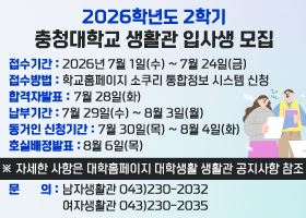 2026학년도 2학기 생활관 입사생 모집

접수기간 : 2026년 7월 1일(수) ~ 7월 24일(금)
접수방법 : 학교홈페이지 소쿠리 통합정보 시스템 신청
합격자발표 : 7월 28일(화)
납부기간 : 7월 29일(수) ~ 8월 3일(월)
동거인 신청기간 : 7월 30일(목) ~ 8월 4일(화)
호실배정 발표 : 8월 6일(목)

※ 자세한 사항은 대학홈페이지 대학생활 생활관 공지사항 참조

문의 : 남자생활관 043)230-2032 여자생활관 043)230-2035