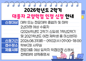 2026학년도 2학기 대졸자 교양학점 인정 신청 안내
신청대상 : 대학 또는 전문대학 졸업자 및 대학 2년과정 이상 수료자
(2026학년도 2학기 신입생, 1학년2학기 및 2021학년도 이전 재학생 중 미신청자)
신청기간 : 2026.08.31(월) ~ 09.02(수) 09:00~18:00
접수장소 : 학부(과) 사무실
제출서류 : 전문대졸 이상 입학자 학점인정 신청서, 전적대학 성적증명서